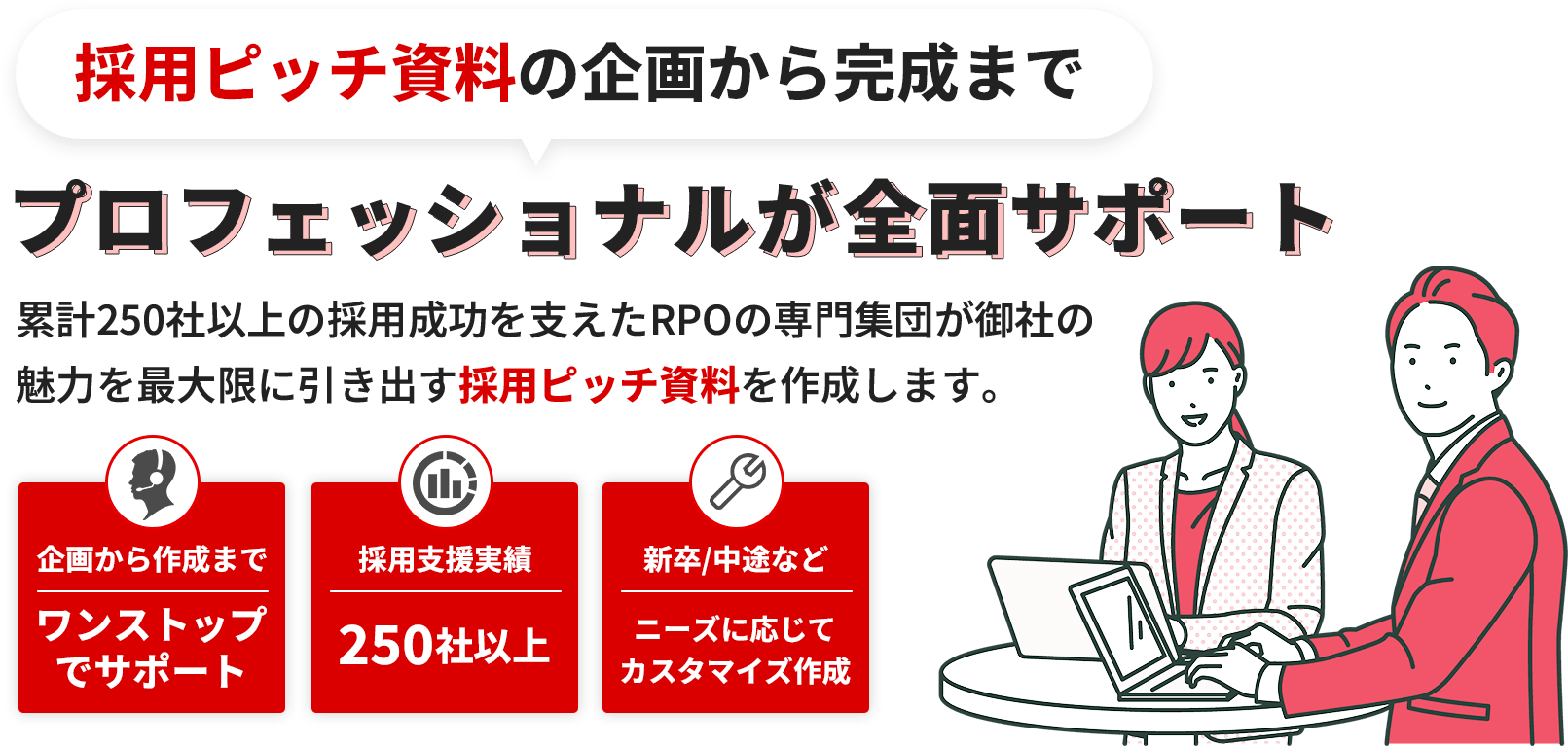採用ピッチ資料の企画から完成までプロフェッショナルが全面サポート。累計250社以上の採用成功を支えたRPOの専門集団が御社の魅力を最大限に引き出す採用ピッチ資料を作成します。企画から作成までワンストップでサポート。採用支援実績250社以上。新卒/中途などニーズに応じてカスタマイズ作成