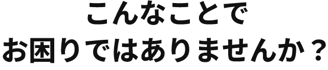 こんなことでお困りではありませんか？